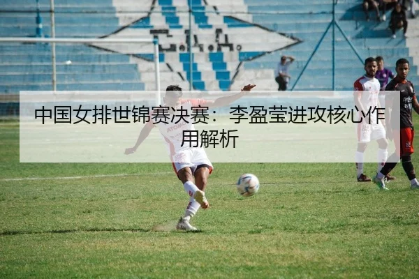 中国女排世锦赛决赛：李盈莹进攻核心作用解析